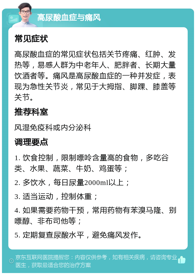 高尿酸血症与痛风 常见症状 高尿酸血症的常见症状包括关节疼痛、红肿、发热等，易感人群为中老年人、肥胖者、长期大量饮酒者等。痛风是高尿酸血症的一种并发症，表现为急性关节炎，常见于大拇指、脚踝、膝盖等关节。 推荐科室 风湿免疫科或内分泌科 调理要点 1. 饮食控制，限制嘌呤含量高的食物，多吃谷类、水果、蔬菜、牛奶、鸡蛋等； 2. 多饮水，每日尿量2000ml以上； 3. 适当运动，控制体重； 4. 如果需要药物干预，常用药物有苯溴马隆、别嘌醇、非布司他等； 5. 定期复查尿酸水平，避免痛风发作。