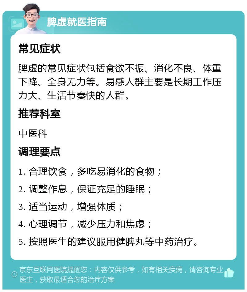 脾虚就医指南 常见症状 脾虚的常见症状包括食欲不振、消化不良、体重下降、全身无力等。易感人群主要是长期工作压力大、生活节奏快的人群。 推荐科室 中医科 调理要点 1. 合理饮食，多吃易消化的食物； 2. 调整作息，保证充足的睡眠； 3. 适当运动，增强体质； 4. 心理调节，减少压力和焦虑； 5. 按照医生的建议服用健脾丸等中药治疗。