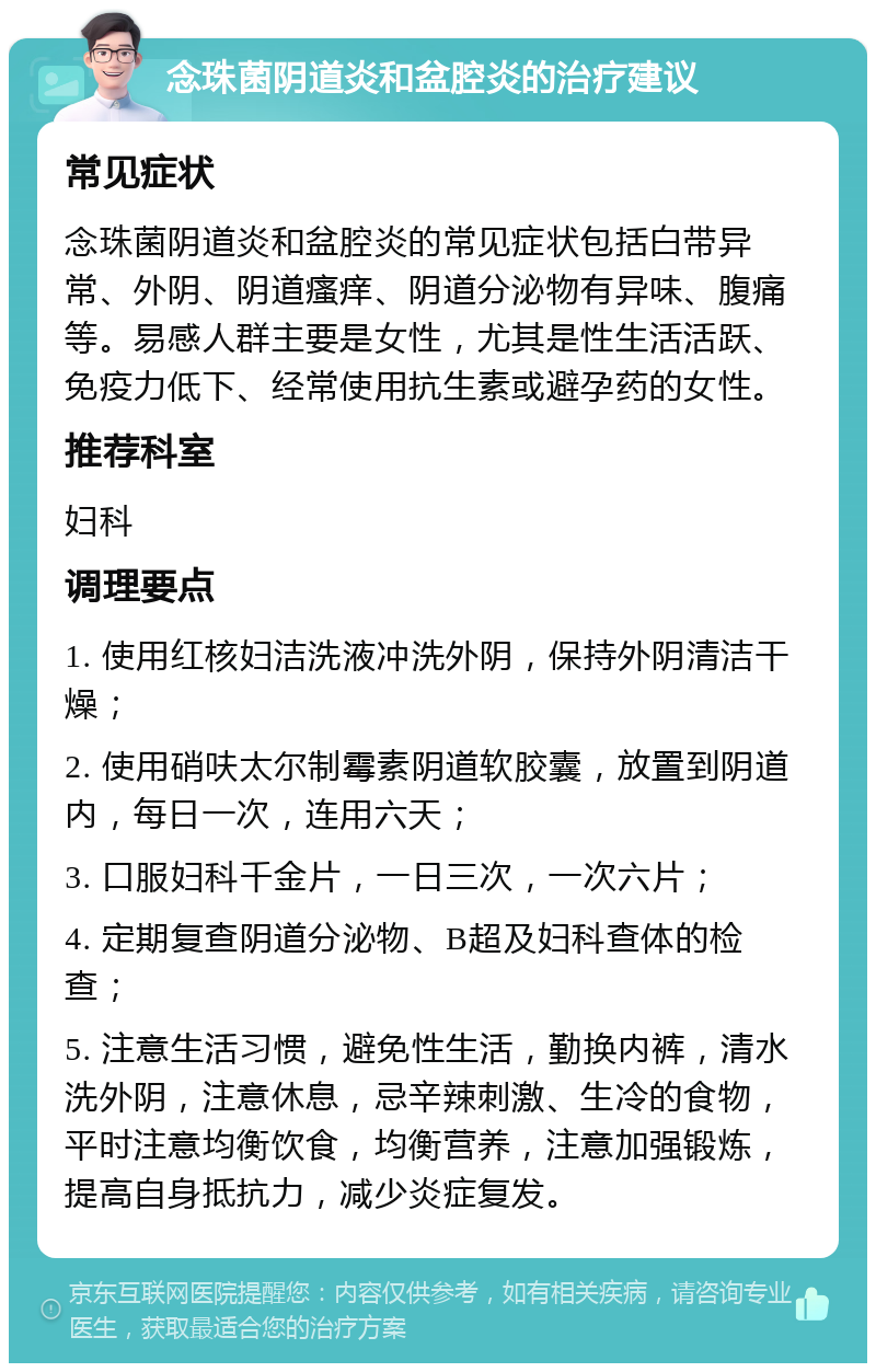 念珠菌阴道炎和盆腔炎的治疗建议 常见症状 念珠菌阴道炎和盆腔炎的常见症状包括白带异常、外阴、阴道瘙痒、阴道分泌物有异味、腹痛等。易感人群主要是女性，尤其是性生活活跃、免疫力低下、经常使用抗生素或避孕药的女性。 推荐科室 妇科 调理要点 1. 使用红核妇洁洗液冲洗外阴，保持外阴清洁干燥； 2. 使用硝呋太尔制霉素阴道软胶囊，放置到阴道内，每日一次，连用六天； 3. 口服妇科千金片，一日三次，一次六片； 4. 定期复查阴道分泌物、B超及妇科查体的检查； 5. 注意生活习惯，避免性生活，勤换内裤，清水洗外阴，注意休息，忌辛辣刺激、生冷的食物，平时注意均衡饮食，均衡营养，注意加强锻炼，提高自身抵抗力，减少炎症复发。