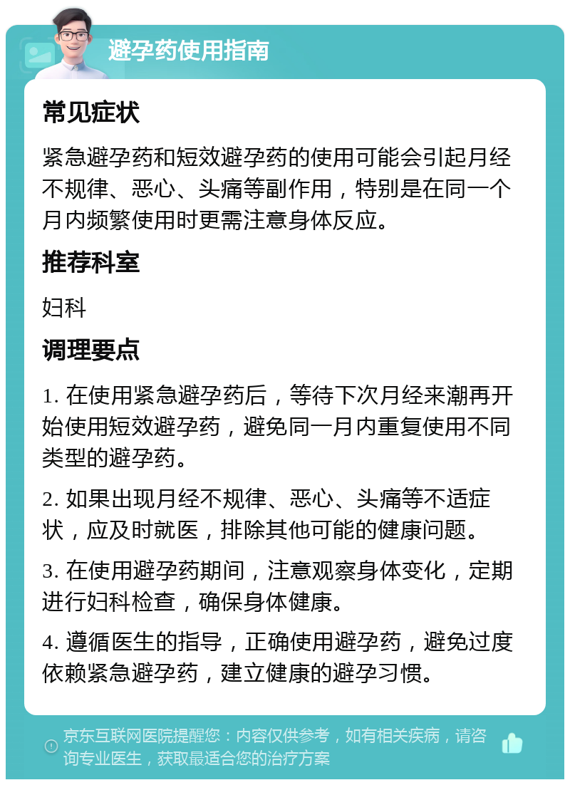 避孕药使用指南 常见症状 紧急避孕药和短效避孕药的使用可能会引起月经不规律、恶心、头痛等副作用，特别是在同一个月内频繁使用时更需注意身体反应。 推荐科室 妇科 调理要点 1. 在使用紧急避孕药后，等待下次月经来潮再开始使用短效避孕药，避免同一月内重复使用不同类型的避孕药。 2. 如果出现月经不规律、恶心、头痛等不适症状，应及时就医，排除其他可能的健康问题。 3. 在使用避孕药期间，注意观察身体变化，定期进行妇科检查，确保身体健康。 4. 遵循医生的指导，正确使用避孕药，避免过度依赖紧急避孕药，建立健康的避孕习惯。