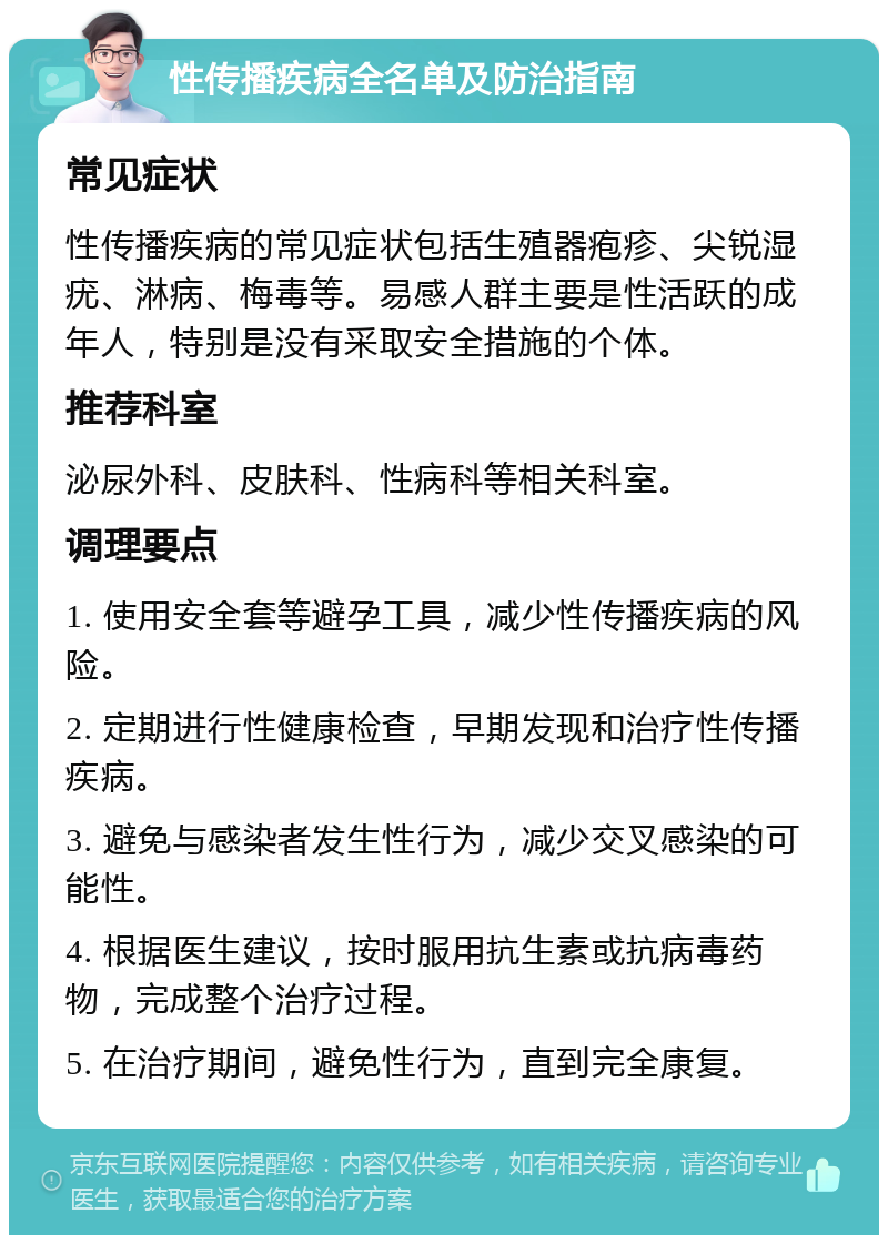 性传播疾病全名单及防治指南 常见症状 性传播疾病的常见症状包括生殖器疱疹、尖锐湿疣、淋病、梅毒等。易感人群主要是性活跃的成年人，特别是没有采取安全措施的个体。 推荐科室 泌尿外科、皮肤科、性病科等相关科室。 调理要点 1. 使用安全套等避孕工具，减少性传播疾病的风险。 2. 定期进行性健康检查，早期发现和治疗性传播疾病。 3. 避免与感染者发生性行为，减少交叉感染的可能性。 4. 根据医生建议，按时服用抗生素或抗病毒药物，完成整个治疗过程。 5. 在治疗期间，避免性行为，直到完全康复。