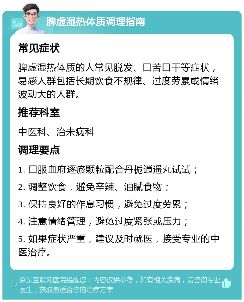 脾虚湿热体质调理指南 常见症状 脾虚湿热体质的人常见脱发、口苦口干等症状，易感人群包括长期饮食不规律、过度劳累或情绪波动大的人群。 推荐科室 中医科、治未病科 调理要点 1. 口服血府逐瘀颗粒配合丹栀逍遥丸试试； 2. 调整饮食，避免辛辣、油腻食物； 3. 保持良好的作息习惯，避免过度劳累； 4. 注意情绪管理，避免过度紧张或压力； 5. 如果症状严重，建议及时就医，接受专业的中医治疗。