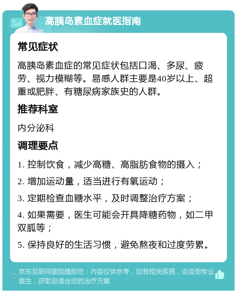 高胰岛素血症就医指南 常见症状 高胰岛素血症的常见症状包括口渴、多尿、疲劳、视力模糊等。易感人群主要是40岁以上、超重或肥胖、有糖尿病家族史的人群。 推荐科室 内分泌科 调理要点 1. 控制饮食，减少高糖、高脂肪食物的摄入； 2. 增加运动量，适当进行有氧运动； 3. 定期检查血糖水平，及时调整治疗方案； 4. 如果需要，医生可能会开具降糖药物，如二甲双胍等； 5. 保持良好的生活习惯，避免熬夜和过度劳累。