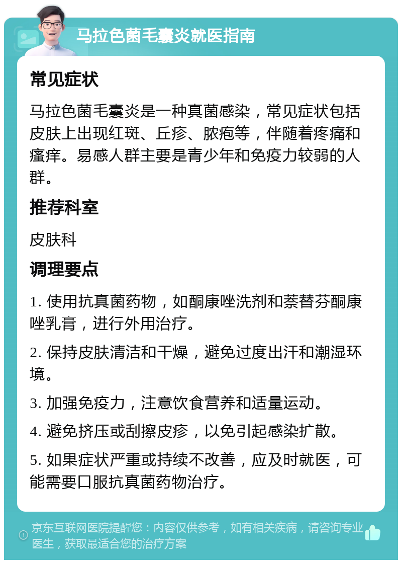 马拉色菌毛囊炎就医指南 常见症状 马拉色菌毛囊炎是一种真菌感染，常见症状包括皮肤上出现红斑、丘疹、脓疱等，伴随着疼痛和瘙痒。易感人群主要是青少年和免疫力较弱的人群。 推荐科室 皮肤科 调理要点 1. 使用抗真菌药物，如酮康唑洗剂和萘替芬酮康唑乳膏，进行外用治疗。 2. 保持皮肤清洁和干燥，避免过度出汗和潮湿环境。 3. 加强免疫力，注意饮食营养和适量运动。 4. 避免挤压或刮擦皮疹，以免引起感染扩散。 5. 如果症状严重或持续不改善，应及时就医，可能需要口服抗真菌药物治疗。