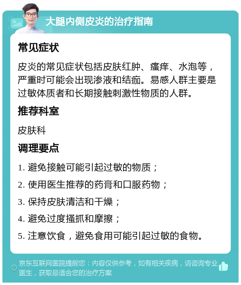 大腿内侧皮炎的治疗指南 常见症状 皮炎的常见症状包括皮肤红肿、瘙痒、水泡等，严重时可能会出现渗液和结痂。易感人群主要是过敏体质者和长期接触刺激性物质的人群。 推荐科室 皮肤科 调理要点 1. 避免接触可能引起过敏的物质； 2. 使用医生推荐的药膏和口服药物； 3. 保持皮肤清洁和干燥； 4. 避免过度搔抓和摩擦； 5. 注意饮食，避免食用可能引起过敏的食物。