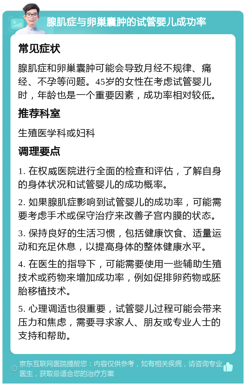 腺肌症与卵巢囊肿的试管婴儿成功率 常见症状 腺肌症和卵巢囊肿可能会导致月经不规律、痛经、不孕等问题。45岁的女性在考虑试管婴儿时，年龄也是一个重要因素，成功率相对较低。 推荐科室 生殖医学科或妇科 调理要点 1. 在权威医院进行全面的检查和评估，了解自身的身体状况和试管婴儿的成功概率。 2. 如果腺肌症影响到试管婴儿的成功率，可能需要考虑手术或保守治疗来改善子宫内膜的状态。 3. 保持良好的生活习惯，包括健康饮食、适量运动和充足休息，以提高身体的整体健康水平。 4. 在医生的指导下，可能需要使用一些辅助生殖技术或药物来增加成功率，例如促排卵药物或胚胎移植技术。 5. 心理调适也很重要，试管婴儿过程可能会带来压力和焦虑，需要寻求家人、朋友或专业人士的支持和帮助。