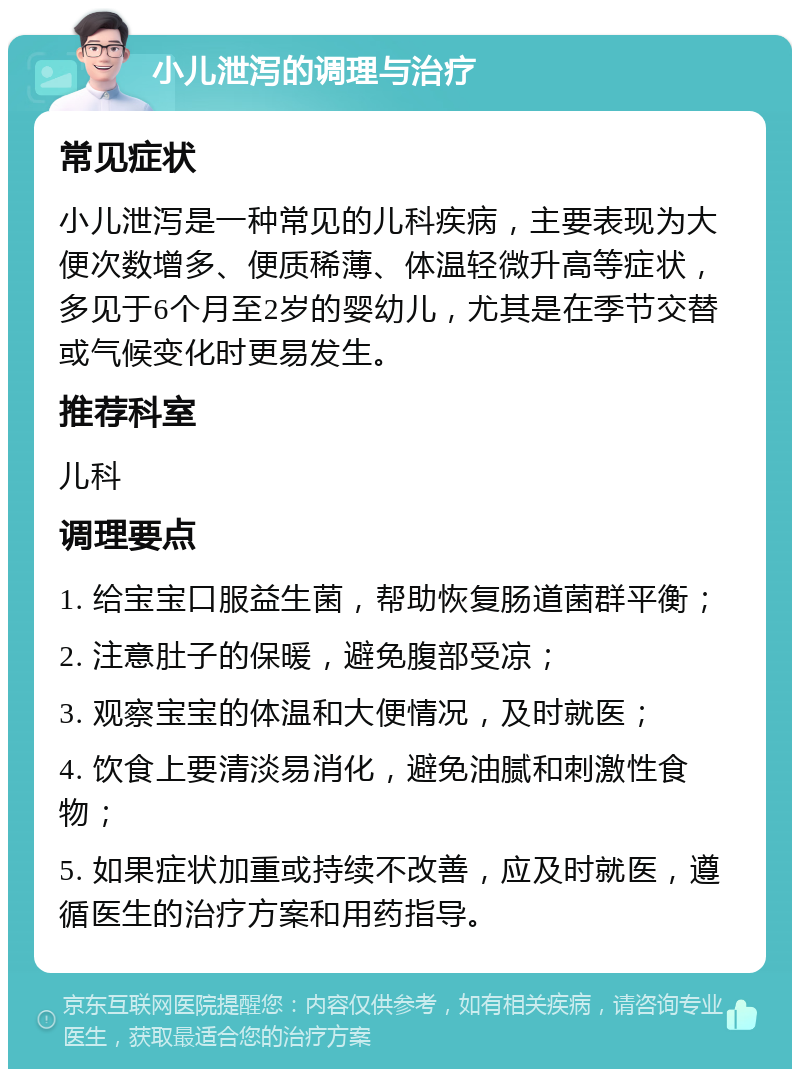 小儿泄泻的调理与治疗 常见症状 小儿泄泻是一种常见的儿科疾病，主要表现为大便次数增多、便质稀薄、体温轻微升高等症状，多见于6个月至2岁的婴幼儿，尤其是在季节交替或气候变化时更易发生。 推荐科室 儿科 调理要点 1. 给宝宝口服益生菌，帮助恢复肠道菌群平衡； 2. 注意肚子的保暖，避免腹部受凉； 3. 观察宝宝的体温和大便情况，及时就医； 4. 饮食上要清淡易消化，避免油腻和刺激性食物； 5. 如果症状加重或持续不改善，应及时就医，遵循医生的治疗方案和用药指导。