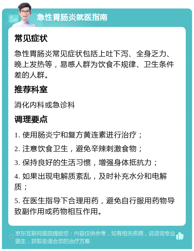 急性胃肠炎就医指南 常见症状 急性胃肠炎常见症状包括上吐下泻、全身乏力、晚上发热等，易感人群为饮食不规律、卫生条件差的人群。 推荐科室 消化内科或急诊科 调理要点 1. 使用肠炎宁和复方黄连素进行治疗； 2. 注意饮食卫生，避免辛辣刺激食物； 3. 保持良好的生活习惯，增强身体抵抗力； 4. 如果出现电解质紊乱，及时补充水分和电解质； 5. 在医生指导下合理用药，避免自行服用药物导致副作用或药物相互作用。