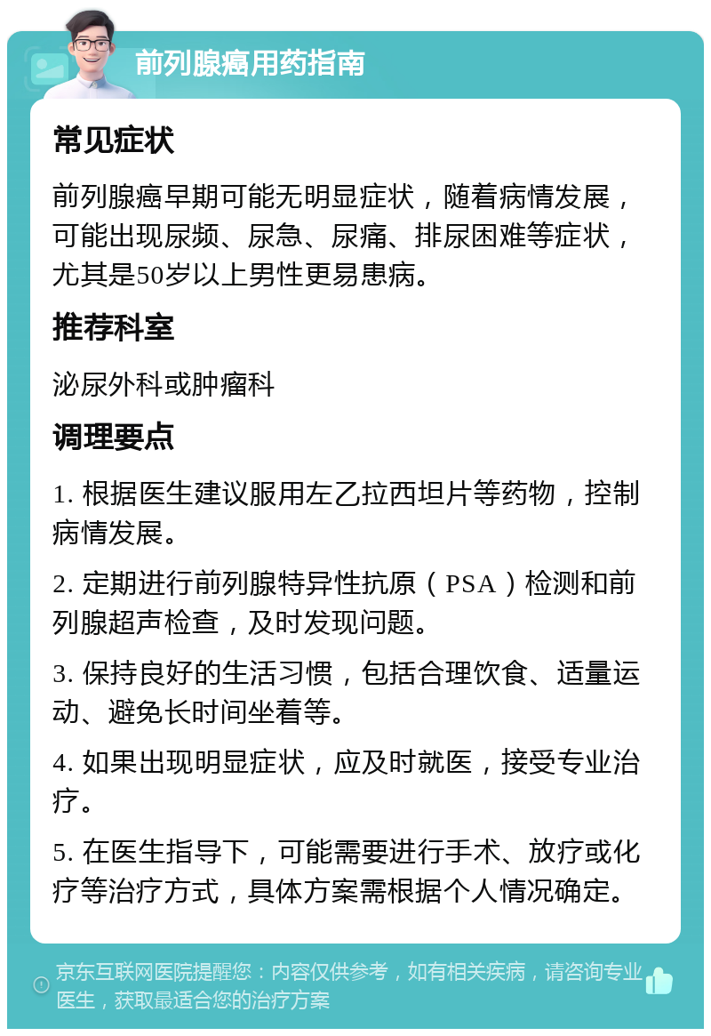 前列腺癌用药指南 常见症状 前列腺癌早期可能无明显症状，随着病情发展，可能出现尿频、尿急、尿痛、排尿困难等症状，尤其是50岁以上男性更易患病。 推荐科室 泌尿外科或肿瘤科 调理要点 1. 根据医生建议服用左乙拉西坦片等药物，控制病情发展。 2. 定期进行前列腺特异性抗原（PSA）检测和前列腺超声检查，及时发现问题。 3. 保持良好的生活习惯，包括合理饮食、适量运动、避免长时间坐着等。 4. 如果出现明显症状，应及时就医，接受专业治疗。 5. 在医生指导下，可能需要进行手术、放疗或化疗等治疗方式，具体方案需根据个人情况确定。