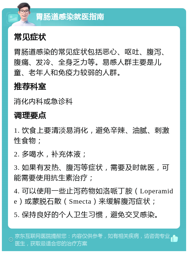 胃肠道感染就医指南 常见症状 胃肠道感染的常见症状包括恶心、呕吐、腹泻、腹痛、发冷、全身乏力等。易感人群主要是儿童、老年人和免疫力较弱的人群。 推荐科室 消化内科或急诊科 调理要点 1. 饮食上要清淡易消化，避免辛辣、油腻、刺激性食物； 2. 多喝水，补充体液； 3. 如果有发热、腹泻等症状，需要及时就医，可能需要使用抗生素治疗； 4. 可以使用一些止泻药物如洛哌丁胺（Loperamide）或蒙脱石散（Smecta）来缓解腹泻症状； 5. 保持良好的个人卫生习惯，避免交叉感染。