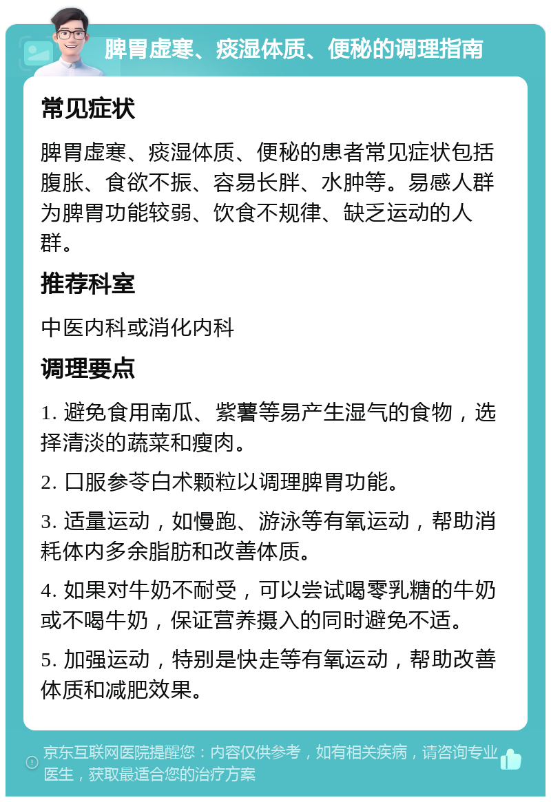 脾胃虚寒、痰湿体质、便秘的调理指南 常见症状 脾胃虚寒、痰湿体质、便秘的患者常见症状包括腹胀、食欲不振、容易长胖、水肿等。易感人群为脾胃功能较弱、饮食不规律、缺乏运动的人群。 推荐科室 中医内科或消化内科 调理要点 1. 避免食用南瓜、紫薯等易产生湿气的食物，选择清淡的蔬菜和瘦肉。 2. 口服参苓白术颗粒以调理脾胃功能。 3. 适量运动，如慢跑、游泳等有氧运动，帮助消耗体内多余脂肪和改善体质。 4. 如果对牛奶不耐受，可以尝试喝零乳糖的牛奶或不喝牛奶，保证营养摄入的同时避免不适。 5. 加强运动，特别是快走等有氧运动，帮助改善体质和减肥效果。