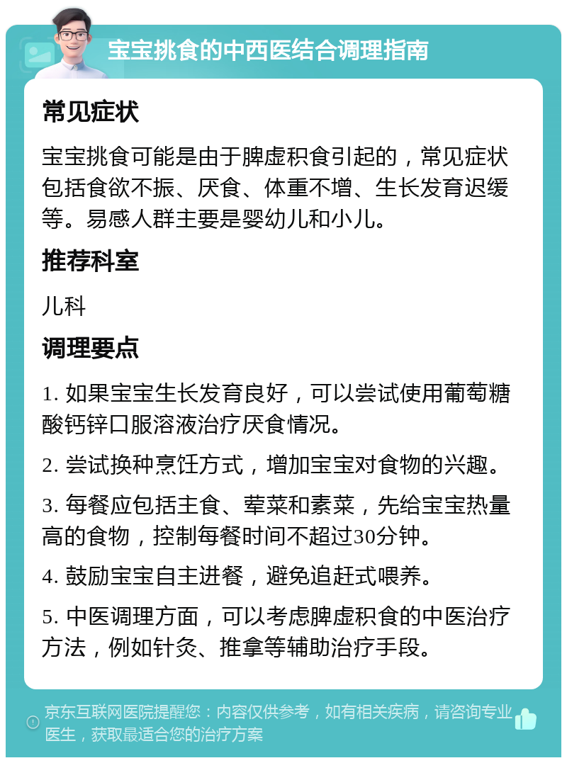 宝宝挑食的中西医结合调理指南 常见症状 宝宝挑食可能是由于脾虚积食引起的，常见症状包括食欲不振、厌食、体重不增、生长发育迟缓等。易感人群主要是婴幼儿和小儿。 推荐科室 儿科 调理要点 1. 如果宝宝生长发育良好，可以尝试使用葡萄糖酸钙锌口服溶液治疗厌食情况。 2. 尝试换种烹饪方式，增加宝宝对食物的兴趣。 3. 每餐应包括主食、荤菜和素菜，先给宝宝热量高的食物，控制每餐时间不超过30分钟。 4. 鼓励宝宝自主进餐，避免追赶式喂养。 5. 中医调理方面，可以考虑脾虚积食的中医治疗方法，例如针灸、推拿等辅助治疗手段。