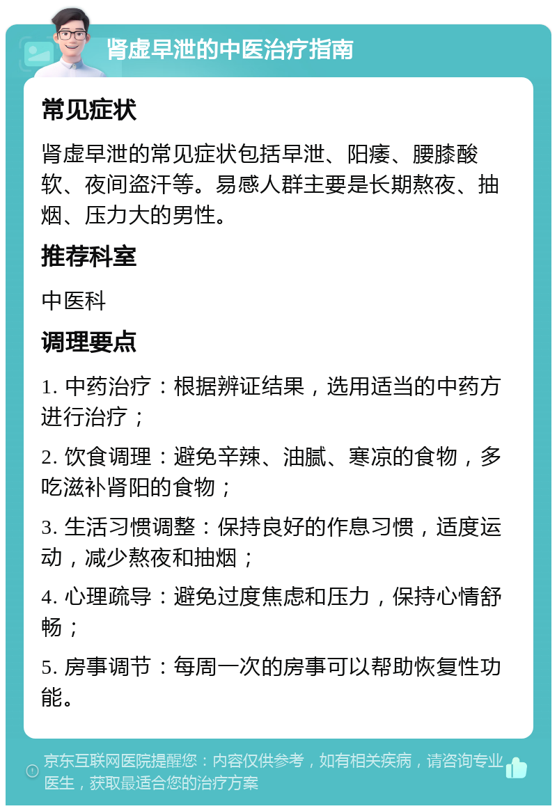 肾虚早泄的中医治疗指南 常见症状 肾虚早泄的常见症状包括早泄、阳痿、腰膝酸软、夜间盗汗等。易感人群主要是长期熬夜、抽烟、压力大的男性。 推荐科室 中医科 调理要点 1. 中药治疗：根据辨证结果，选用适当的中药方进行治疗； 2. 饮食调理：避免辛辣、油腻、寒凉的食物，多吃滋补肾阳的食物； 3. 生活习惯调整：保持良好的作息习惯，适度运动，减少熬夜和抽烟； 4. 心理疏导：避免过度焦虑和压力，保持心情舒畅； 5. 房事调节：每周一次的房事可以帮助恢复性功能。