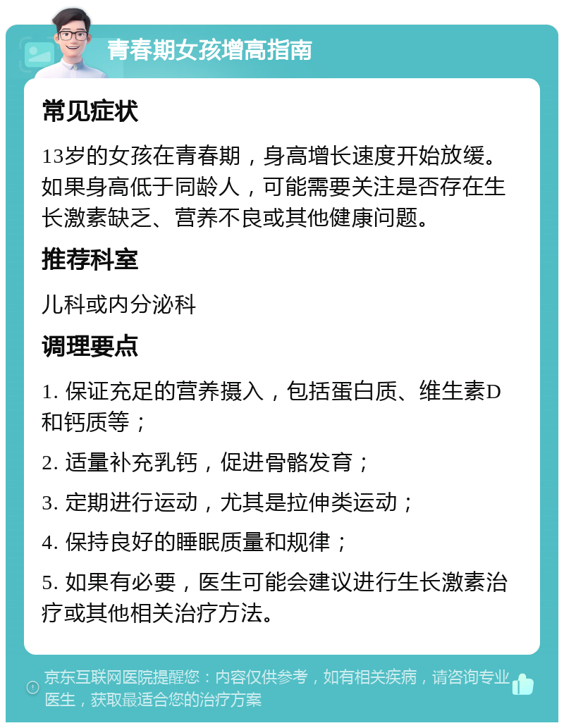 青春期女孩增高指南 常见症状 13岁的女孩在青春期，身高增长速度开始放缓。如果身高低于同龄人，可能需要关注是否存在生长激素缺乏、营养不良或其他健康问题。 推荐科室 儿科或内分泌科 调理要点 1. 保证充足的营养摄入，包括蛋白质、维生素D和钙质等； 2. 适量补充乳钙，促进骨骼发育； 3. 定期进行运动，尤其是拉伸类运动； 4. 保持良好的睡眠质量和规律； 5. 如果有必要，医生可能会建议进行生长激素治疗或其他相关治疗方法。