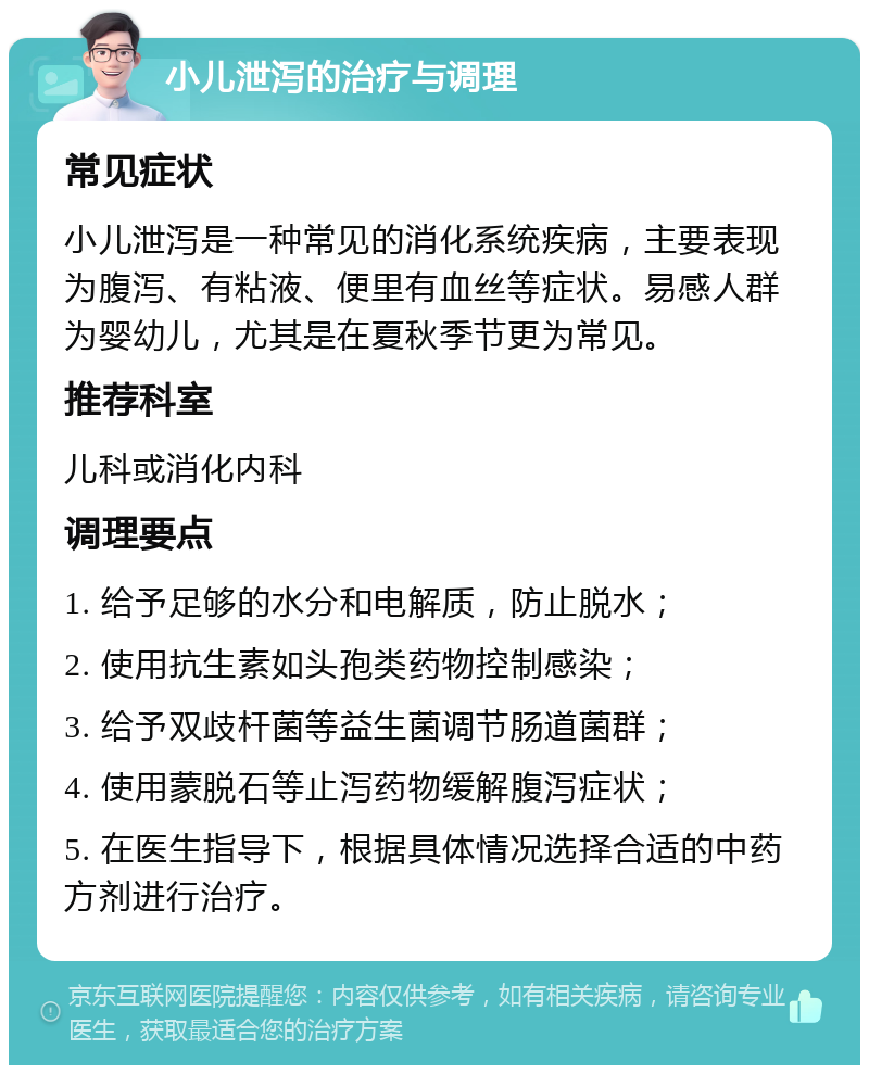 小儿泄泻的治疗与调理 常见症状 小儿泄泻是一种常见的消化系统疾病，主要表现为腹泻、有粘液、便里有血丝等症状。易感人群为婴幼儿，尤其是在夏秋季节更为常见。 推荐科室 儿科或消化内科 调理要点 1. 给予足够的水分和电解质，防止脱水； 2. 使用抗生素如头孢类药物控制感染； 3. 给予双歧杆菌等益生菌调节肠道菌群； 4. 使用蒙脱石等止泻药物缓解腹泻症状； 5. 在医生指导下，根据具体情况选择合适的中药方剂进行治疗。