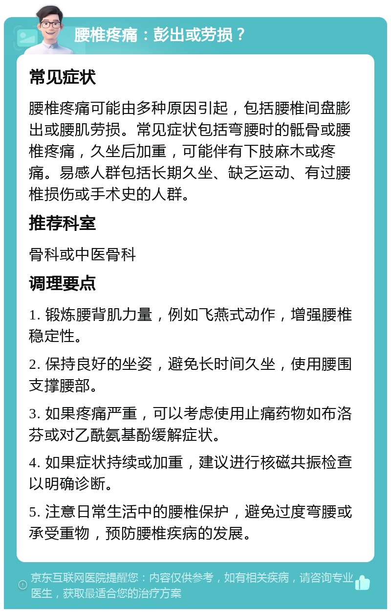 腰椎疼痛：彭出或劳损？ 常见症状 腰椎疼痛可能由多种原因引起，包括腰椎间盘膨出或腰肌劳损。常见症状包括弯腰时的骶骨或腰椎疼痛，久坐后加重，可能伴有下肢麻木或疼痛。易感人群包括长期久坐、缺乏运动、有过腰椎损伤或手术史的人群。 推荐科室 骨科或中医骨科 调理要点 1. 锻炼腰背肌力量，例如飞燕式动作，增强腰椎稳定性。 2. 保持良好的坐姿，避免长时间久坐，使用腰围支撑腰部。 3. 如果疼痛严重，可以考虑使用止痛药物如布洛芬或对乙酰氨基酚缓解症状。 4. 如果症状持续或加重，建议进行核磁共振检查以明确诊断。 5. 注意日常生活中的腰椎保护，避免过度弯腰或承受重物，预防腰椎疾病的发展。