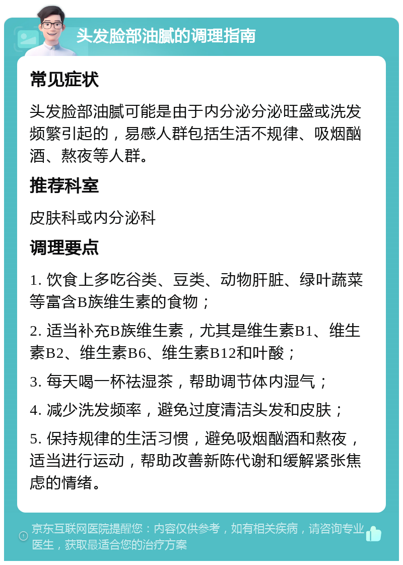 头发脸部油腻的调理指南 常见症状 头发脸部油腻可能是由于内分泌分泌旺盛或洗发频繁引起的，易感人群包括生活不规律、吸烟酗酒、熬夜等人群。 推荐科室 皮肤科或内分泌科 调理要点 1. 饮食上多吃谷类、豆类、动物肝脏、绿叶蔬菜等富含B族维生素的食物； 2. 适当补充B族维生素，尤其是维生素B1、维生素B2、维生素B6、维生素B12和叶酸； 3. 每天喝一杯祛湿茶，帮助调节体内湿气； 4. 减少洗发频率，避免过度清洁头发和皮肤； 5. 保持规律的生活习惯，避免吸烟酗酒和熬夜，适当进行运动，帮助改善新陈代谢和缓解紧张焦虑的情绪。