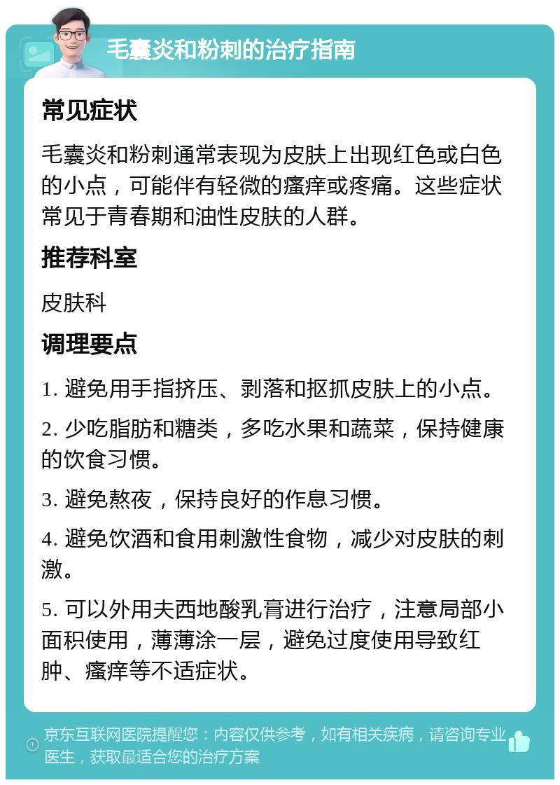 毛囊炎和粉刺的治疗指南 常见症状 毛囊炎和粉刺通常表现为皮肤上出现红色或白色的小点，可能伴有轻微的瘙痒或疼痛。这些症状常见于青春期和油性皮肤的人群。 推荐科室 皮肤科 调理要点 1. 避免用手指挤压、剥落和抠抓皮肤上的小点。 2. 少吃脂肪和糖类，多吃水果和蔬菜，保持健康的饮食习惯。 3. 避免熬夜，保持良好的作息习惯。 4. 避免饮酒和食用刺激性食物，减少对皮肤的刺激。 5. 可以外用夫西地酸乳膏进行治疗，注意局部小面积使用，薄薄涂一层，避免过度使用导致红肿、瘙痒等不适症状。