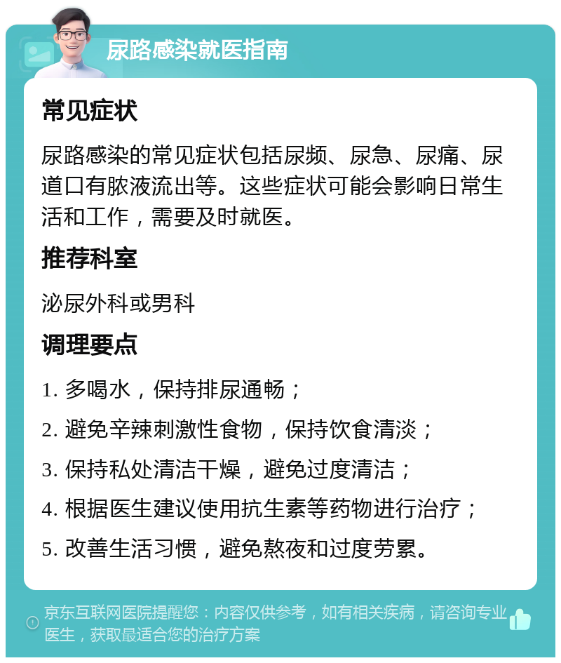 尿路感染就医指南 常见症状 尿路感染的常见症状包括尿频、尿急、尿痛、尿道口有脓液流出等。这些症状可能会影响日常生活和工作，需要及时就医。 推荐科室 泌尿外科或男科 调理要点 1. 多喝水，保持排尿通畅； 2. 避免辛辣刺激性食物，保持饮食清淡； 3. 保持私处清洁干燥，避免过度清洁； 4. 根据医生建议使用抗生素等药物进行治疗； 5. 改善生活习惯，避免熬夜和过度劳累。