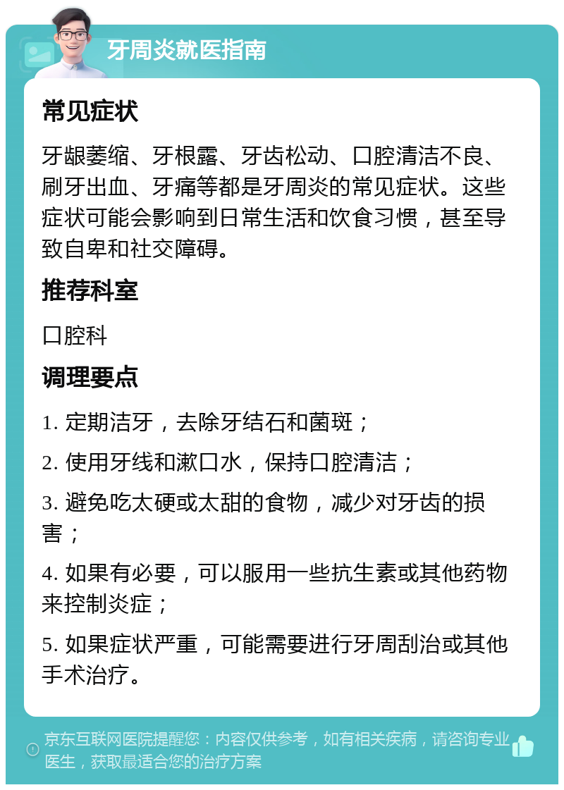 牙周炎就医指南 常见症状 牙龈萎缩、牙根露、牙齿松动、口腔清洁不良、刷牙出血、牙痛等都是牙周炎的常见症状。这些症状可能会影响到日常生活和饮食习惯，甚至导致自卑和社交障碍。 推荐科室 口腔科 调理要点 1. 定期洁牙，去除牙结石和菌斑； 2. 使用牙线和漱口水，保持口腔清洁； 3. 避免吃太硬或太甜的食物，减少对牙齿的损害； 4. 如果有必要，可以服用一些抗生素或其他药物来控制炎症； 5. 如果症状严重，可能需要进行牙周刮治或其他手术治疗。