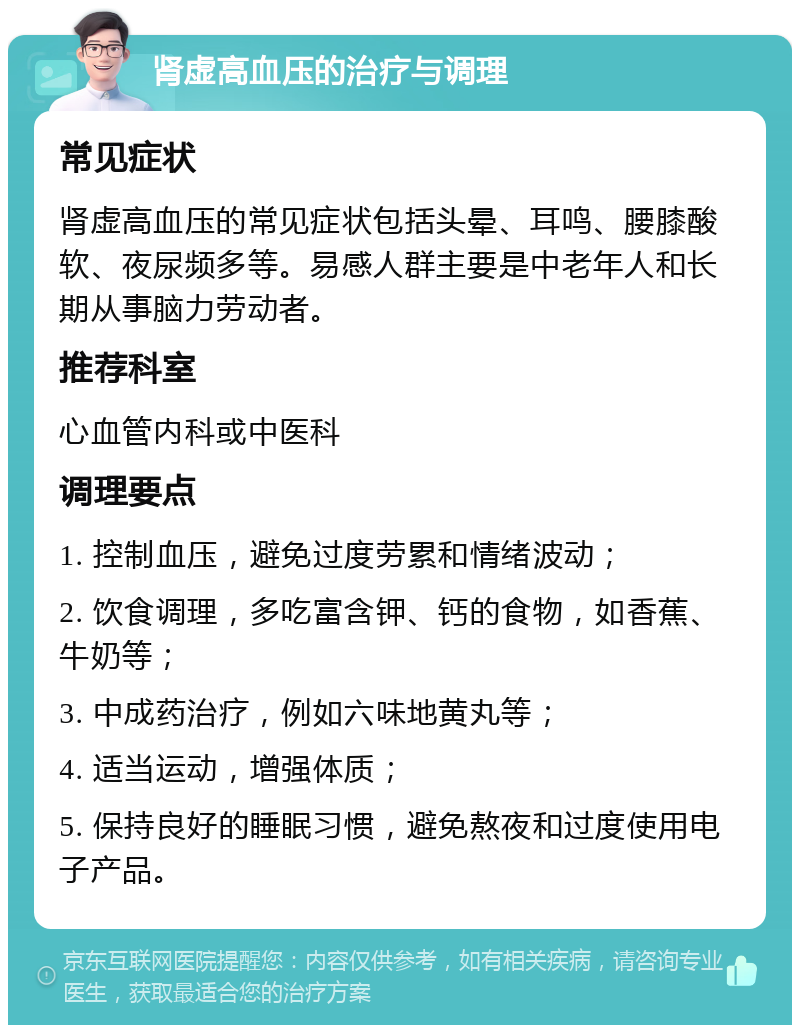 肾虚高血压的治疗与调理 常见症状 肾虚高血压的常见症状包括头晕、耳鸣、腰膝酸软、夜尿频多等。易感人群主要是中老年人和长期从事脑力劳动者。 推荐科室 心血管内科或中医科 调理要点 1. 控制血压，避免过度劳累和情绪波动； 2. 饮食调理，多吃富含钾、钙的食物，如香蕉、牛奶等； 3. 中成药治疗，例如六味地黄丸等； 4. 适当运动，增强体质； 5. 保持良好的睡眠习惯，避免熬夜和过度使用电子产品。