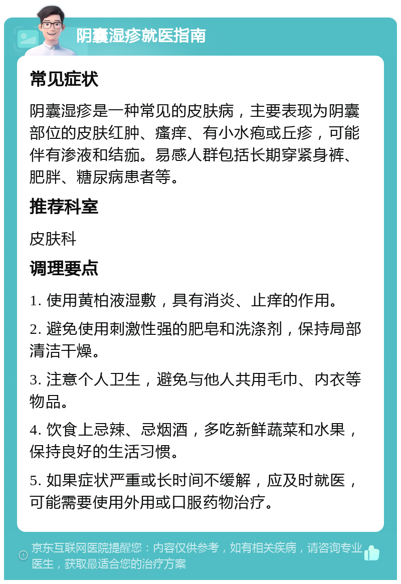 阴囊湿疹就医指南 常见症状 阴囊湿疹是一种常见的皮肤病，主要表现为阴囊部位的皮肤红肿、瘙痒、有小水疱或丘疹，可能伴有渗液和结痂。易感人群包括长期穿紧身裤、肥胖、糖尿病患者等。 推荐科室 皮肤科 调理要点 1. 使用黄柏液湿敷，具有消炎、止痒的作用。 2. 避免使用刺激性强的肥皂和洗涤剂，保持局部清洁干燥。 3. 注意个人卫生，避免与他人共用毛巾、内衣等物品。 4. 饮食上忌辣、忌烟酒，多吃新鲜蔬菜和水果，保持良好的生活习惯。 5. 如果症状严重或长时间不缓解，应及时就医，可能需要使用外用或口服药物治疗。