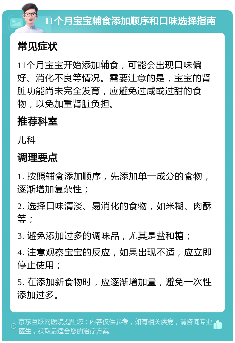 11个月宝宝辅食添加顺序和口味选择指南 常见症状 11个月宝宝开始添加辅食，可能会出现口味偏好、消化不良等情况。需要注意的是，宝宝的肾脏功能尚未完全发育，应避免过咸或过甜的食物，以免加重肾脏负担。 推荐科室 儿科 调理要点 1. 按照辅食添加顺序，先添加单一成分的食物，逐渐增加复杂性； 2. 选择口味清淡、易消化的食物，如米糊、肉酥等； 3. 避免添加过多的调味品，尤其是盐和糖； 4. 注意观察宝宝的反应，如果出现不适，应立即停止使用； 5. 在添加新食物时，应逐渐增加量，避免一次性添加过多。