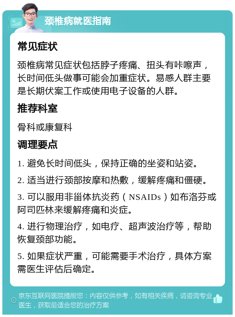 颈椎病就医指南 常见症状 颈椎病常见症状包括脖子疼痛、扭头有咔嚓声，长时间低头做事可能会加重症状。易感人群主要是长期伏案工作或使用电子设备的人群。 推荐科室 骨科或康复科 调理要点 1. 避免长时间低头，保持正确的坐姿和站姿。 2. 适当进行颈部按摩和热敷，缓解疼痛和僵硬。 3. 可以服用非甾体抗炎药（NSAIDs）如布洛芬或阿司匹林来缓解疼痛和炎症。 4. 进行物理治疗，如电疗、超声波治疗等，帮助恢复颈部功能。 5. 如果症状严重，可能需要手术治疗，具体方案需医生评估后确定。