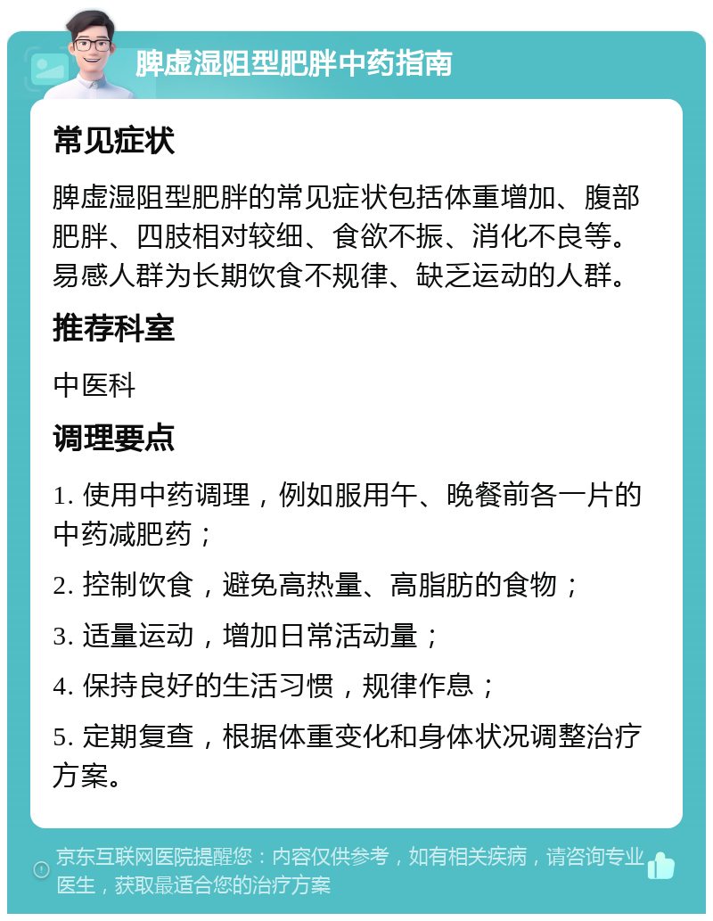 脾虚湿阻型肥胖中药指南 常见症状 脾虚湿阻型肥胖的常见症状包括体重增加、腹部肥胖、四肢相对较细、食欲不振、消化不良等。易感人群为长期饮食不规律、缺乏运动的人群。 推荐科室 中医科 调理要点 1. 使用中药调理，例如服用午、晚餐前各一片的中药减肥药； 2. 控制饮食，避免高热量、高脂肪的食物； 3. 适量运动，增加日常活动量； 4. 保持良好的生活习惯，规律作息； 5. 定期复查，根据体重变化和身体状况调整治疗方案。