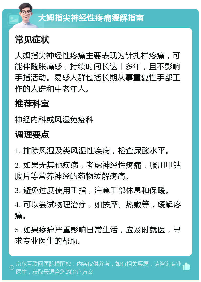 大姆指尖神经性疼痛缓解指南 常见症状 大姆指尖神经性疼痛主要表现为针扎样疼痛，可能伴随胀痛感，持续时间长达十多年，且不影响手指活动。易感人群包括长期从事重复性手部工作的人群和中老年人。 推荐科室 神经内科或风湿免疫科 调理要点 1. 排除风湿及类风湿性疾病，检查尿酸水平。 2. 如果无其他疾病，考虑神经性疼痛，服用甲钴胺片等营养神经的药物缓解疼痛。 3. 避免过度使用手指，注意手部休息和保暖。 4. 可以尝试物理治疗，如按摩、热敷等，缓解疼痛。 5. 如果疼痛严重影响日常生活，应及时就医，寻求专业医生的帮助。