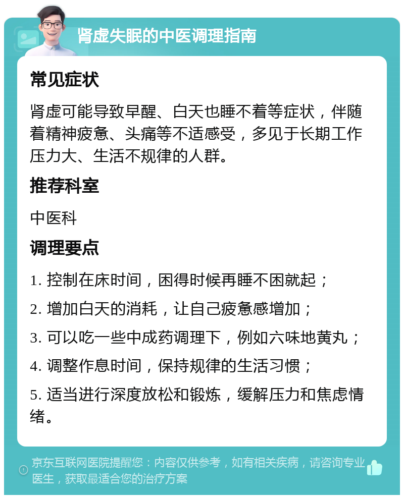 肾虚失眠的中医调理指南 常见症状 肾虚可能导致早醒、白天也睡不着等症状，伴随着精神疲惫、头痛等不适感受，多见于长期工作压力大、生活不规律的人群。 推荐科室 中医科 调理要点 1. 控制在床时间，困得时候再睡不困就起； 2. 增加白天的消耗，让自己疲惫感增加； 3. 可以吃一些中成药调理下，例如六味地黄丸； 4. 调整作息时间，保持规律的生活习惯； 5. 适当进行深度放松和锻炼，缓解压力和焦虑情绪。