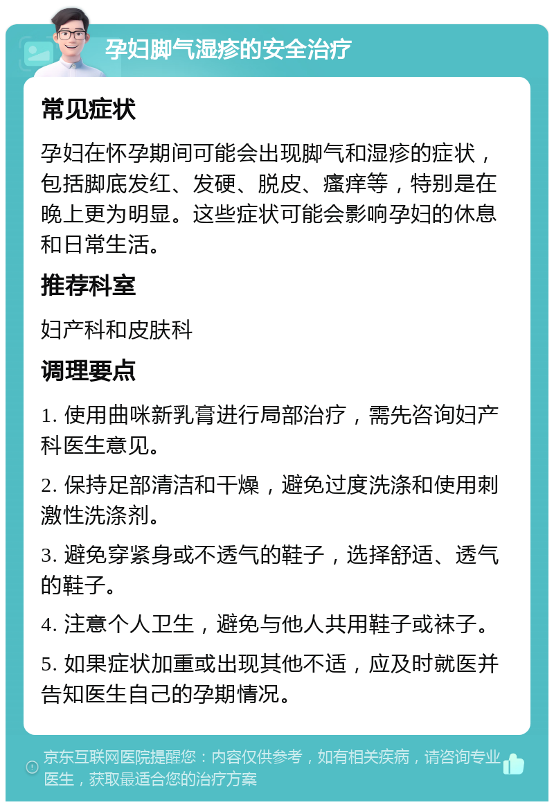 孕妇脚气湿疹的安全治疗 常见症状 孕妇在怀孕期间可能会出现脚气和湿疹的症状，包括脚底发红、发硬、脱皮、瘙痒等，特别是在晚上更为明显。这些症状可能会影响孕妇的休息和日常生活。 推荐科室 妇产科和皮肤科 调理要点 1. 使用曲咪新乳膏进行局部治疗，需先咨询妇产科医生意见。 2. 保持足部清洁和干燥，避免过度洗涤和使用刺激性洗涤剂。 3. 避免穿紧身或不透气的鞋子，选择舒适、透气的鞋子。 4. 注意个人卫生，避免与他人共用鞋子或袜子。 5. 如果症状加重或出现其他不适，应及时就医并告知医生自己的孕期情况。