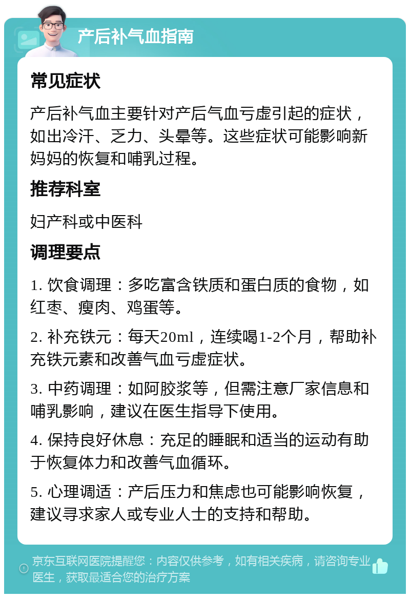 产后补气血指南 常见症状 产后补气血主要针对产后气血亏虚引起的症状，如出冷汗、乏力、头晕等。这些症状可能影响新妈妈的恢复和哺乳过程。 推荐科室 妇产科或中医科 调理要点 1. 饮食调理：多吃富含铁质和蛋白质的食物，如红枣、瘦肉、鸡蛋等。 2. 补充铁元：每天20ml，连续喝1-2个月，帮助补充铁元素和改善气血亏虚症状。 3. 中药调理：如阿胶浆等，但需注意厂家信息和哺乳影响，建议在医生指导下使用。 4. 保持良好休息：充足的睡眠和适当的运动有助于恢复体力和改善气血循环。 5. 心理调适：产后压力和焦虑也可能影响恢复，建议寻求家人或专业人士的支持和帮助。