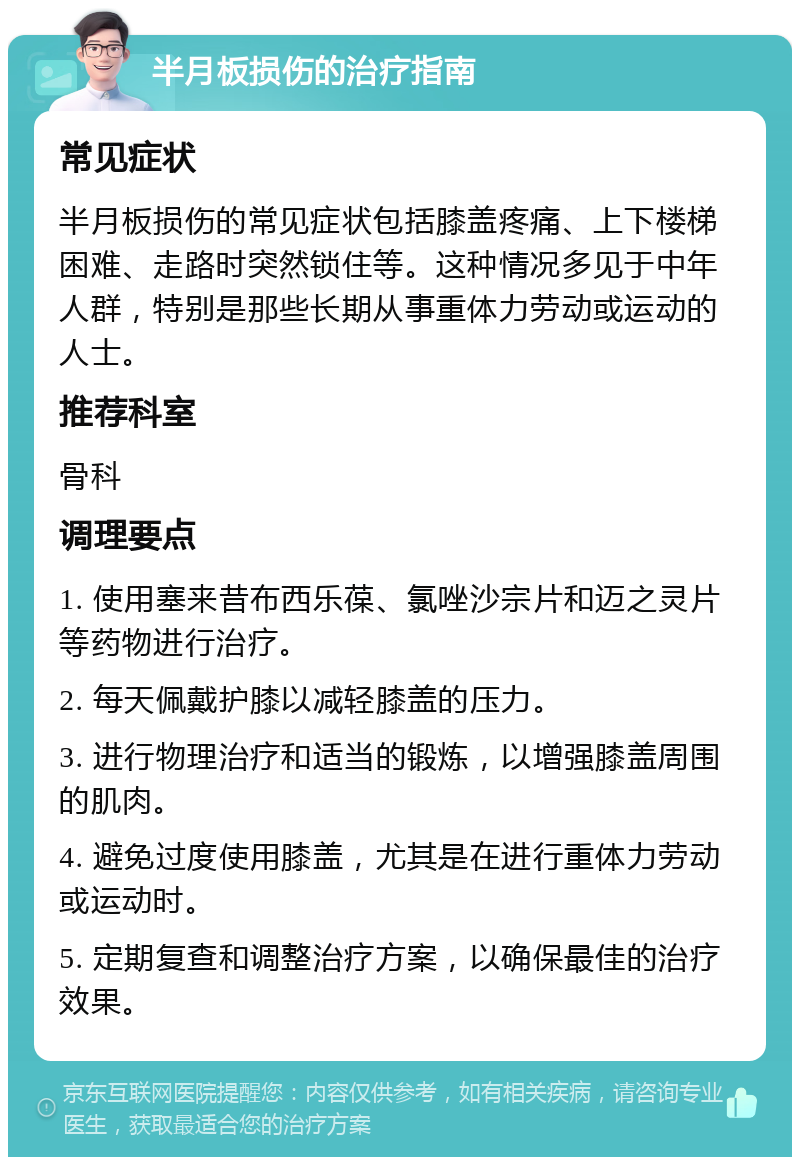 半月板损伤的治疗指南 常见症状 半月板损伤的常见症状包括膝盖疼痛、上下楼梯困难、走路时突然锁住等。这种情况多见于中年人群，特别是那些长期从事重体力劳动或运动的人士。 推荐科室 骨科 调理要点 1. 使用塞来昔布西乐葆、氯唑沙宗片和迈之灵片等药物进行治疗。 2. 每天佩戴护膝以减轻膝盖的压力。 3. 进行物理治疗和适当的锻炼，以增强膝盖周围的肌肉。 4. 避免过度使用膝盖，尤其是在进行重体力劳动或运动时。 5. 定期复查和调整治疗方案，以确保最佳的治疗效果。