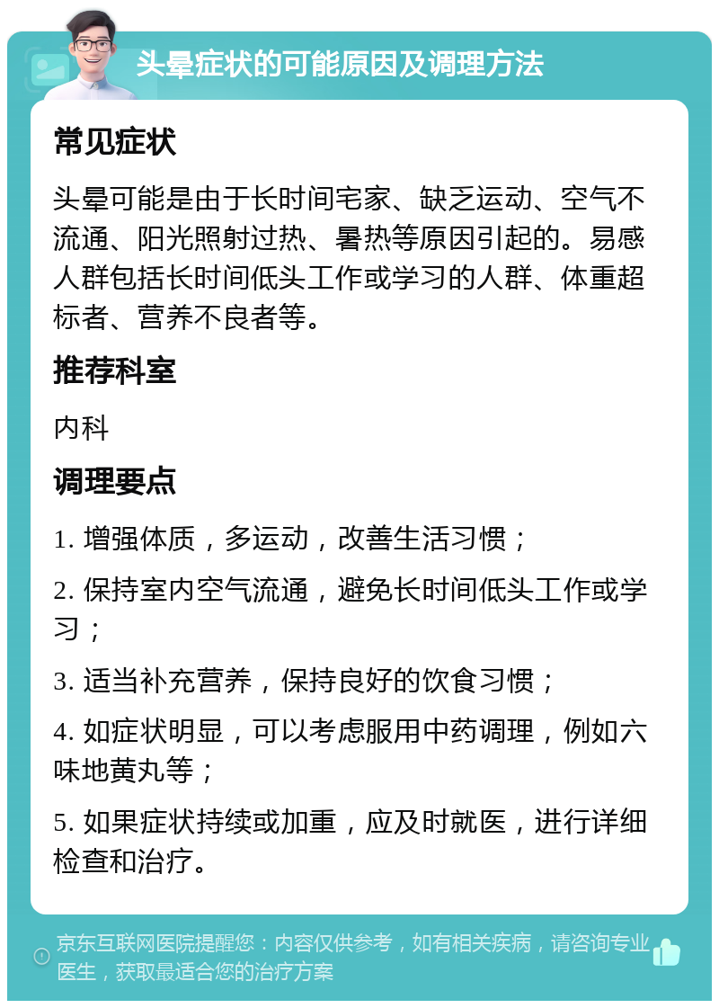 头晕症状的可能原因及调理方法 常见症状 头晕可能是由于长时间宅家、缺乏运动、空气不流通、阳光照射过热、暑热等原因引起的。易感人群包括长时间低头工作或学习的人群、体重超标者、营养不良者等。 推荐科室 内科 调理要点 1. 增强体质，多运动，改善生活习惯； 2. 保持室内空气流通，避免长时间低头工作或学习； 3. 适当补充营养，保持良好的饮食习惯； 4. 如症状明显，可以考虑服用中药调理，例如六味地黄丸等； 5. 如果症状持续或加重，应及时就医，进行详细检查和治疗。