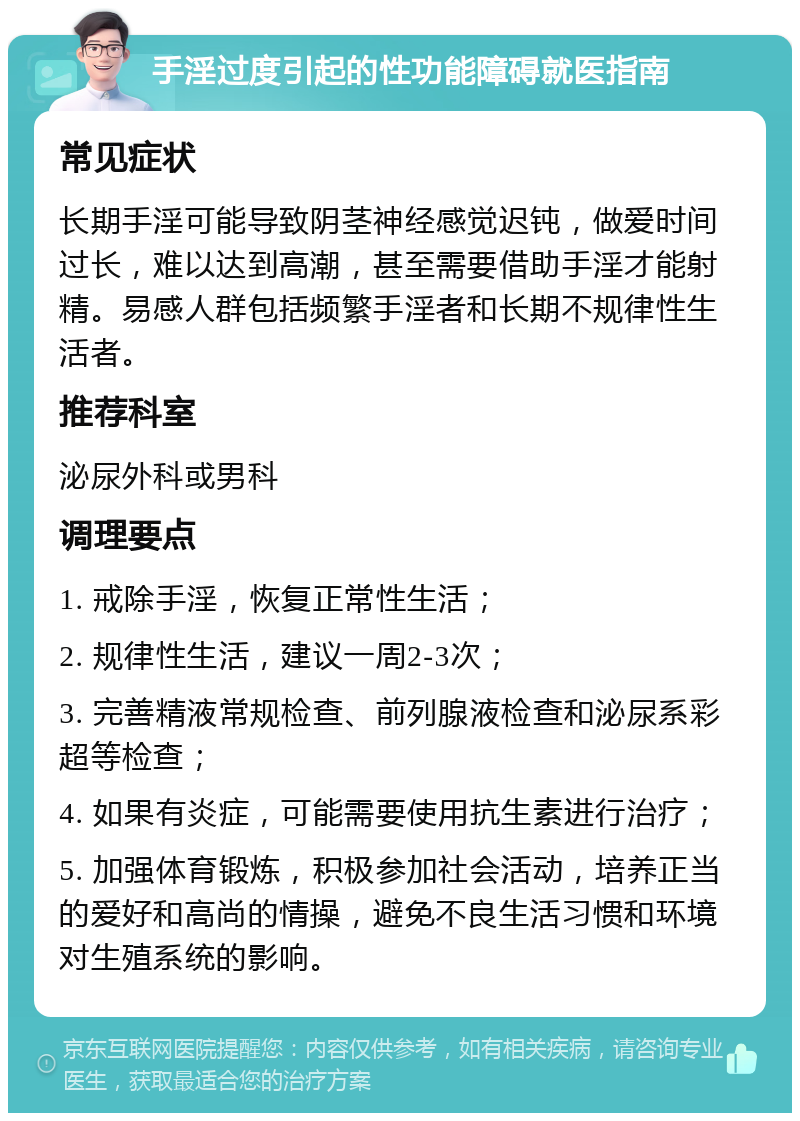 手淫过度引起的性功能障碍就医指南 常见症状 长期手淫可能导致阴茎神经感觉迟钝，做爱时间过长，难以达到高潮，甚至需要借助手淫才能射精。易感人群包括频繁手淫者和长期不规律性生活者。 推荐科室 泌尿外科或男科 调理要点 1. 戒除手淫，恢复正常性生活； 2. 规律性生活，建议一周2-3次； 3. 完善精液常规检查、前列腺液检查和泌尿系彩超等检查； 4. 如果有炎症，可能需要使用抗生素进行治疗； 5. 加强体育锻炼，积极参加社会活动，培养正当的爱好和高尚的情操，避免不良生活习惯和环境对生殖系统的影响。