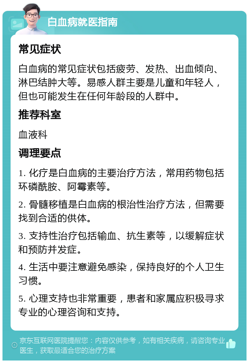 白血病就医指南 常见症状 白血病的常见症状包括疲劳、发热、出血倾向、淋巴结肿大等。易感人群主要是儿童和年轻人，但也可能发生在任何年龄段的人群中。 推荐科室 血液科 调理要点 1. 化疗是白血病的主要治疗方法，常用药物包括环磷酰胺、阿霉素等。 2. 骨髓移植是白血病的根治性治疗方法，但需要找到合适的供体。 3. 支持性治疗包括输血、抗生素等，以缓解症状和预防并发症。 4. 生活中要注意避免感染，保持良好的个人卫生习惯。 5. 心理支持也非常重要，患者和家属应积极寻求专业的心理咨询和支持。