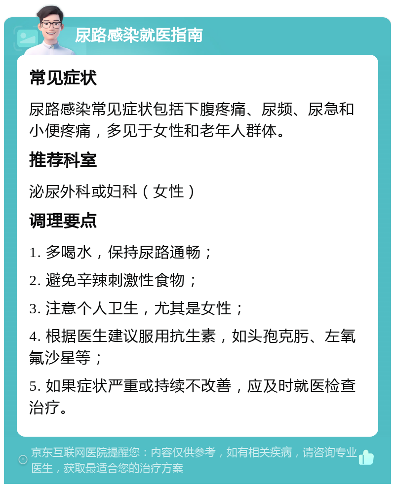 尿路感染就医指南 常见症状 尿路感染常见症状包括下腹疼痛、尿频、尿急和小便疼痛，多见于女性和老年人群体。 推荐科室 泌尿外科或妇科（女性） 调理要点 1. 多喝水，保持尿路通畅； 2. 避免辛辣刺激性食物； 3. 注意个人卫生，尤其是女性； 4. 根据医生建议服用抗生素，如头孢克肟、左氧氟沙星等； 5. 如果症状严重或持续不改善，应及时就医检查治疗。