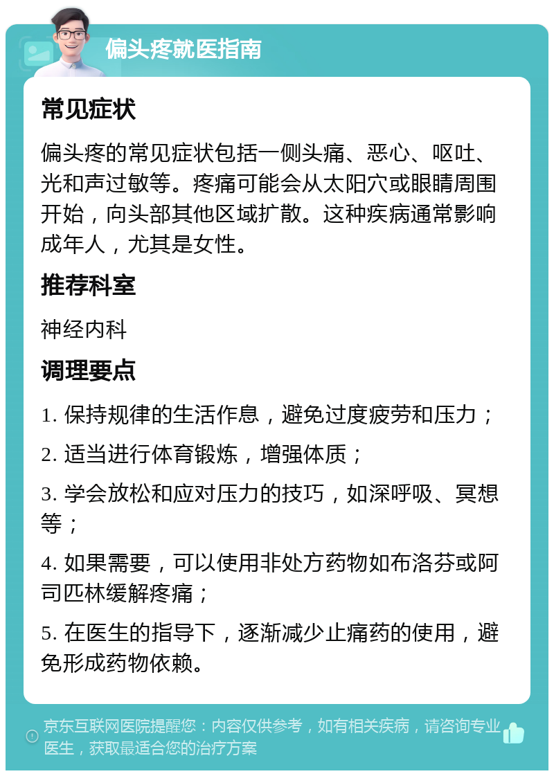 偏头疼就医指南 常见症状 偏头疼的常见症状包括一侧头痛、恶心、呕吐、光和声过敏等。疼痛可能会从太阳穴或眼睛周围开始，向头部其他区域扩散。这种疾病通常影响成年人，尤其是女性。 推荐科室 神经内科 调理要点 1. 保持规律的生活作息，避免过度疲劳和压力； 2. 适当进行体育锻炼，增强体质； 3. 学会放松和应对压力的技巧，如深呼吸、冥想等； 4. 如果需要，可以使用非处方药物如布洛芬或阿司匹林缓解疼痛； 5. 在医生的指导下，逐渐减少止痛药的使用，避免形成药物依赖。