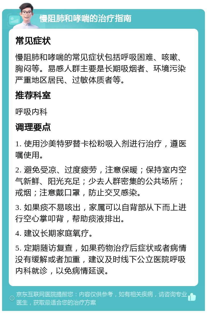 慢阻肺和哮喘的治疗指南 常见症状 慢阻肺和哮喘的常见症状包括呼吸困难、咳嗽、胸闷等。易感人群主要是长期吸烟者、环境污染严重地区居民、过敏体质者等。 推荐科室 呼吸内科 调理要点 1. 使用沙美特罗替卡松粉吸入剂进行治疗，遵医嘱使用。 2. 避免受凉、过度疲劳，注意保暖；保持室内空气新鲜、阳光充足；少去人群密集的公共场所；戒烟；注意戴口罩，防止交叉感染。 3. 如果痰不易咳出，家属可以自背部从下而上进行空心掌叩背，帮助痰液排出。 4. 建议长期家庭氧疗。 5. 定期随访复查，如果药物治疗后症状或者病情没有缓解或者加重，建议及时线下公立医院呼吸内科就诊，以免病情延误。