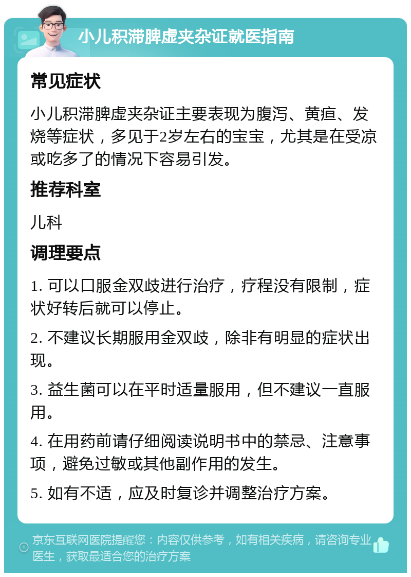 小儿积滞脾虚夹杂证就医指南 常见症状 小儿积滞脾虚夹杂证主要表现为腹泻、黄疸、发烧等症状，多见于2岁左右的宝宝，尤其是在受凉或吃多了的情况下容易引发。 推荐科室 儿科 调理要点 1. 可以口服金双歧进行治疗，疗程没有限制，症状好转后就可以停止。 2. 不建议长期服用金双歧，除非有明显的症状出现。 3. 益生菌可以在平时适量服用，但不建议一直服用。 4. 在用药前请仔细阅读说明书中的禁忌、注意事项，避免过敏或其他副作用的发生。 5. 如有不适，应及时复诊并调整治疗方案。