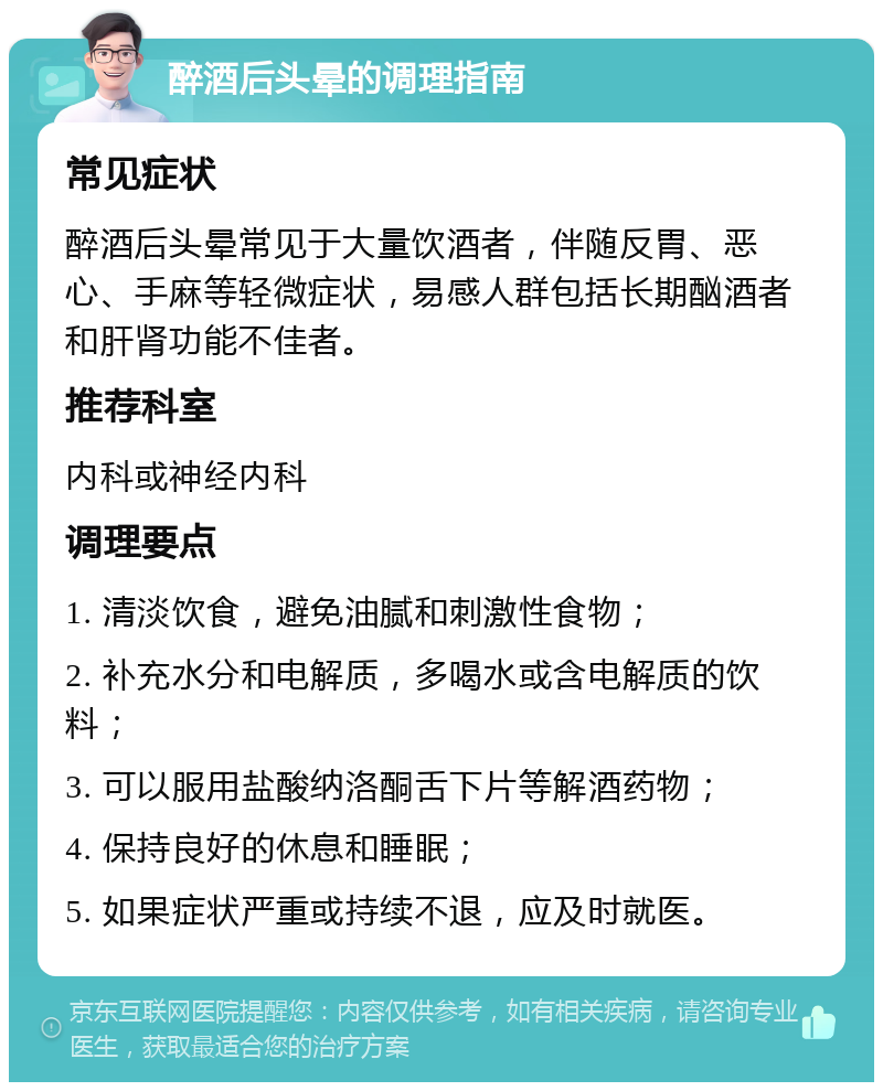 醉酒后头晕的调理指南 常见症状 醉酒后头晕常见于大量饮酒者，伴随反胃、恶心、手麻等轻微症状，易感人群包括长期酗酒者和肝肾功能不佳者。 推荐科室 内科或神经内科 调理要点 1. 清淡饮食，避免油腻和刺激性食物； 2. 补充水分和电解质，多喝水或含电解质的饮料； 3. 可以服用盐酸纳洛酮舌下片等解酒药物； 4. 保持良好的休息和睡眠； 5. 如果症状严重或持续不退，应及时就医。