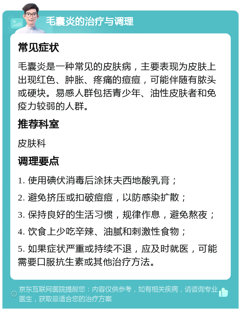 毛囊炎的治疗与调理 常见症状 毛囊炎是一种常见的皮肤病，主要表现为皮肤上出现红色、肿胀、疼痛的痘痘，可能伴随有脓头或硬块。易感人群包括青少年、油性皮肤者和免疫力较弱的人群。 推荐科室 皮肤科 调理要点 1. 使用碘伏消毒后涂抹夫西地酸乳膏； 2. 避免挤压或扣破痘痘，以防感染扩散； 3. 保持良好的生活习惯，规律作息，避免熬夜； 4. 饮食上少吃辛辣、油腻和刺激性食物； 5. 如果症状严重或持续不退，应及时就医，可能需要口服抗生素或其他治疗方法。