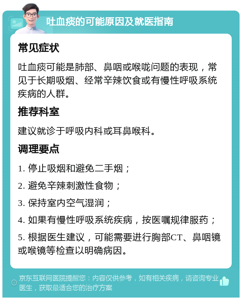 吐血痰的可能原因及就医指南 常见症状 吐血痰可能是肺部、鼻咽或喉咙问题的表现，常见于长期吸烟、经常辛辣饮食或有慢性呼吸系统疾病的人群。 推荐科室 建议就诊于呼吸内科或耳鼻喉科。 调理要点 1. 停止吸烟和避免二手烟； 2. 避免辛辣刺激性食物； 3. 保持室内空气湿润； 4. 如果有慢性呼吸系统疾病，按医嘱规律服药； 5. 根据医生建议，可能需要进行胸部CT、鼻咽镜或喉镜等检查以明确病因。