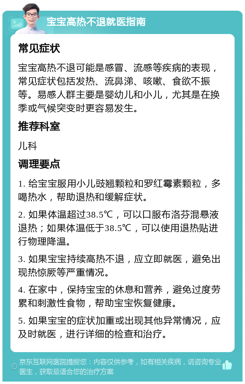 宝宝高热不退就医指南 常见症状 宝宝高热不退可能是感冒、流感等疾病的表现，常见症状包括发热、流鼻涕、咳嗽、食欲不振等。易感人群主要是婴幼儿和小儿，尤其是在换季或气候突变时更容易发生。 推荐科室 儿科 调理要点 1. 给宝宝服用小儿豉翘颗粒和罗红霉素颗粒，多喝热水，帮助退热和缓解症状。 2. 如果体温超过38.5℃，可以口服布洛芬混悬液退热；如果体温低于38.5℃，可以使用退热贴进行物理降温。 3. 如果宝宝持续高热不退，应立即就医，避免出现热惊厥等严重情况。 4. 在家中，保持宝宝的休息和营养，避免过度劳累和刺激性食物，帮助宝宝恢复健康。 5. 如果宝宝的症状加重或出现其他异常情况，应及时就医，进行详细的检查和治疗。