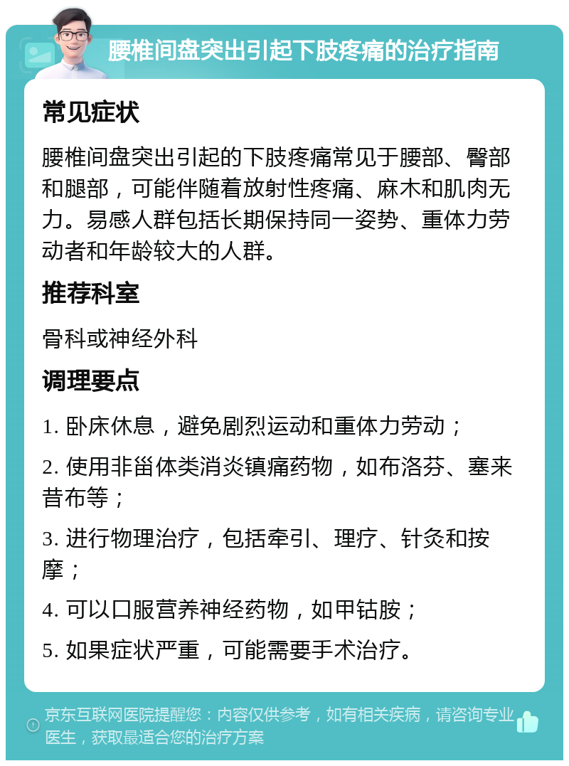 腰椎间盘突出引起下肢疼痛的治疗指南 常见症状 腰椎间盘突出引起的下肢疼痛常见于腰部、臀部和腿部，可能伴随着放射性疼痛、麻木和肌肉无力。易感人群包括长期保持同一姿势、重体力劳动者和年龄较大的人群。 推荐科室 骨科或神经外科 调理要点 1. 卧床休息，避免剧烈运动和重体力劳动； 2. 使用非甾体类消炎镇痛药物，如布洛芬、塞来昔布等； 3. 进行物理治疗，包括牵引、理疗、针灸和按摩； 4. 可以口服营养神经药物，如甲钴胺； 5. 如果症状严重，可能需要手术治疗。