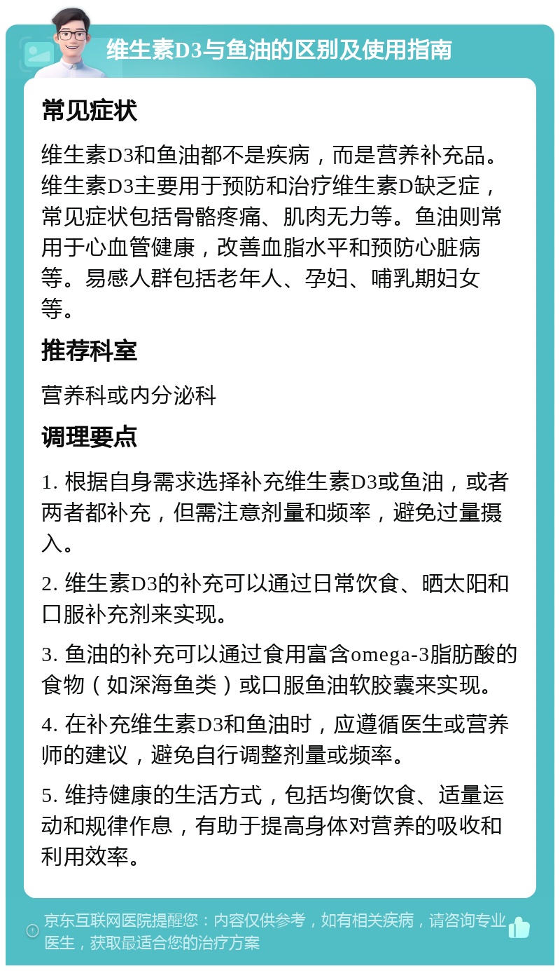 维生素D3与鱼油的区别及使用指南 常见症状 维生素D3和鱼油都不是疾病，而是营养补充品。维生素D3主要用于预防和治疗维生素D缺乏症，常见症状包括骨骼疼痛、肌肉无力等。鱼油则常用于心血管健康，改善血脂水平和预防心脏病等。易感人群包括老年人、孕妇、哺乳期妇女等。 推荐科室 营养科或内分泌科 调理要点 1. 根据自身需求选择补充维生素D3或鱼油，或者两者都补充，但需注意剂量和频率，避免过量摄入。 2. 维生素D3的补充可以通过日常饮食、晒太阳和口服补充剂来实现。 3. 鱼油的补充可以通过食用富含omega-3脂肪酸的食物（如深海鱼类）或口服鱼油软胶囊来实现。 4. 在补充维生素D3和鱼油时，应遵循医生或营养师的建议，避免自行调整剂量或频率。 5. 维持健康的生活方式，包括均衡饮食、适量运动和规律作息，有助于提高身体对营养的吸收和利用效率。