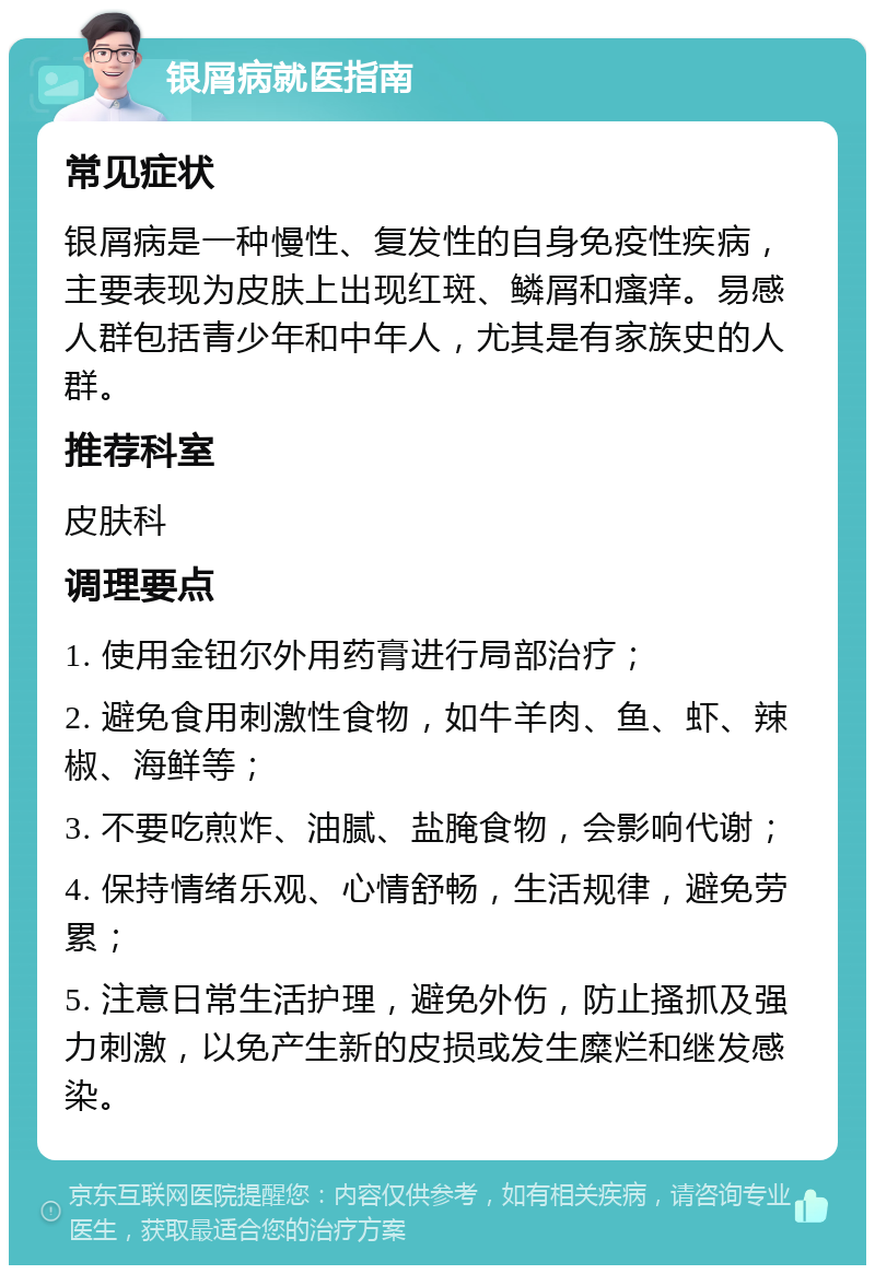 银屑病就医指南 常见症状 银屑病是一种慢性、复发性的自身免疫性疾病，主要表现为皮肤上出现红斑、鳞屑和瘙痒。易感人群包括青少年和中年人，尤其是有家族史的人群。 推荐科室 皮肤科 调理要点 1. 使用金钮尔外用药膏进行局部治疗； 2. 避免食用刺激性食物，如牛羊肉、鱼、虾、辣椒、海鲜等； 3. 不要吃煎炸、油腻、盐腌食物，会影响代谢； 4. 保持情绪乐观、心情舒畅，生活规律，避免劳累； 5. 注意日常生活护理，避免外伤，防止搔抓及强力刺激，以免产生新的皮损或发生糜烂和继发感染。