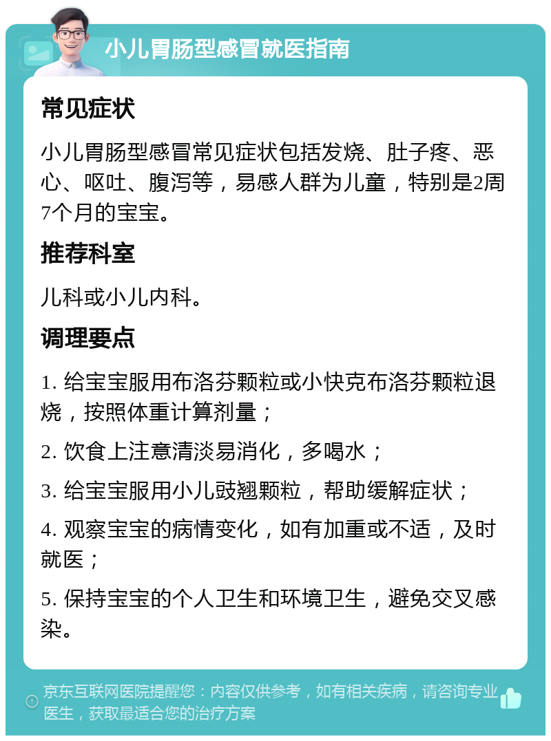 小儿胃肠型感冒就医指南 常见症状 小儿胃肠型感冒常见症状包括发烧、肚子疼、恶心、呕吐、腹泻等，易感人群为儿童，特别是2周7个月的宝宝。 推荐科室 儿科或小儿内科。 调理要点 1. 给宝宝服用布洛芬颗粒或小快克布洛芬颗粒退烧，按照体重计算剂量； 2. 饮食上注意清淡易消化，多喝水； 3. 给宝宝服用小儿豉翘颗粒，帮助缓解症状； 4. 观察宝宝的病情变化，如有加重或不适，及时就医； 5. 保持宝宝的个人卫生和环境卫生，避免交叉感染。