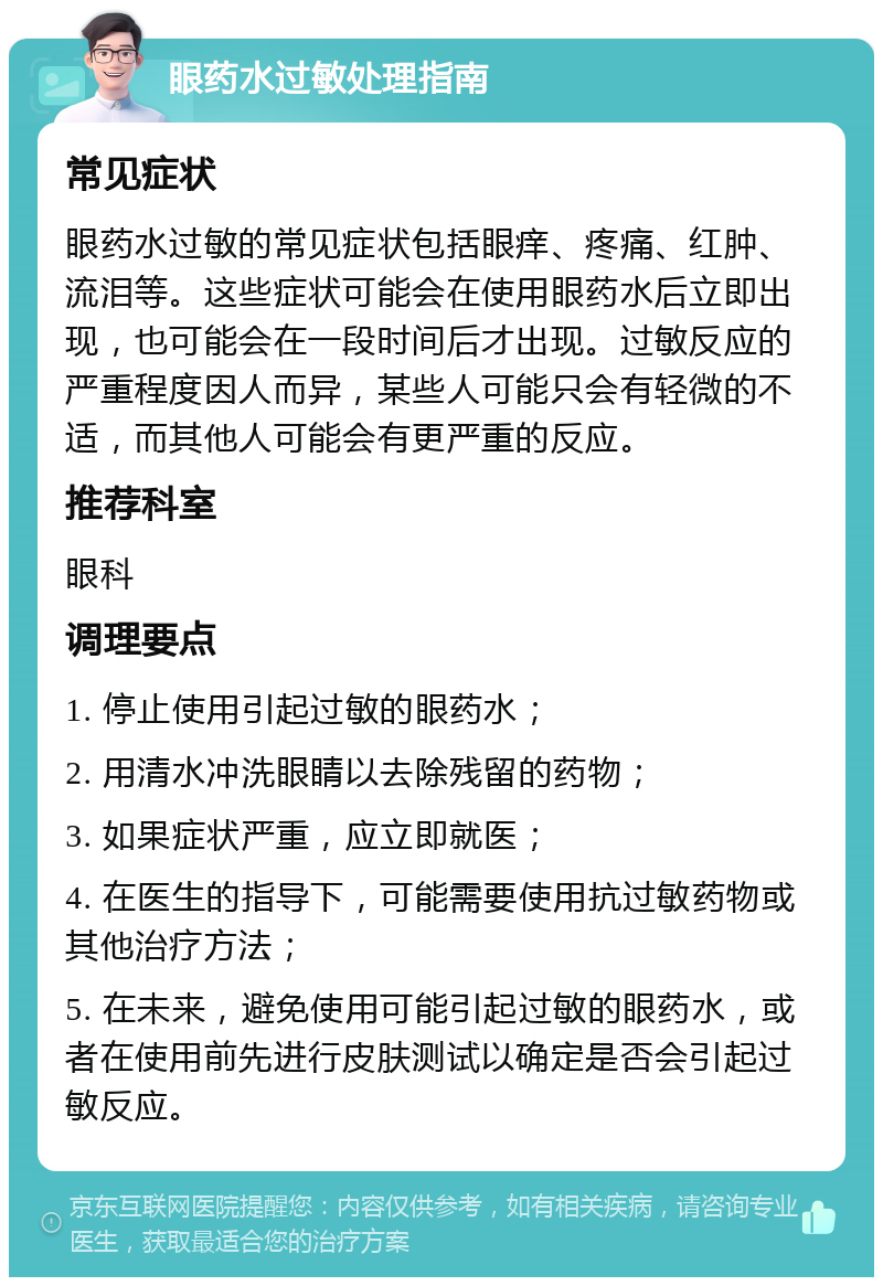 眼药水过敏处理指南 常见症状 眼药水过敏的常见症状包括眼痒、疼痛、红肿、流泪等。这些症状可能会在使用眼药水后立即出现，也可能会在一段时间后才出现。过敏反应的严重程度因人而异，某些人可能只会有轻微的不适，而其他人可能会有更严重的反应。 推荐科室 眼科 调理要点 1. 停止使用引起过敏的眼药水； 2. 用清水冲洗眼睛以去除残留的药物； 3. 如果症状严重，应立即就医； 4. 在医生的指导下，可能需要使用抗过敏药物或其他治疗方法； 5. 在未来，避免使用可能引起过敏的眼药水，或者在使用前先进行皮肤测试以确定是否会引起过敏反应。